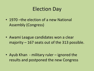 Election Day 1970 –the election of a new National Assembly (Congress) Awami League candidates won a clear majority – 167 seats out of the 313 possible. Ayub Khan  - military ruler – ignored the results and postponed the new Congress 