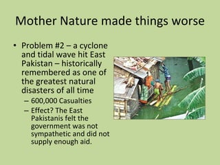Mother Nature made things worse Problem #2 – a cyclone and tidal wave hit East Pakistan – historically remembered as one of the greatest natural disasters of all time 600,000 Casualties Effect? The East Pakistanis felt the government was not sympathetic and did not supply enough aid. 