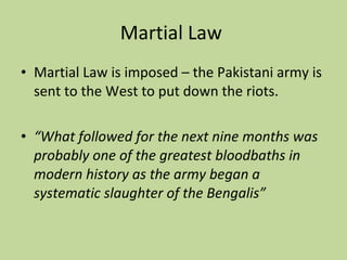 Martial Law  Martial Law is imposed – the Pakistani army is sent to the West to put down the riots. “ What followed for the next nine months was probably one of the greatest bloodbaths in modern history as the army began a systematic slaughter of the Bengalis” 