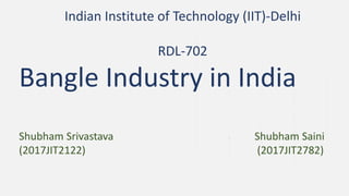 Indian Institute of Technology (IIT)-Delhi
RDL-702
Bangle Industry in India
Shubham Srivastava Shubham Saini
(2017JIT2122) (2017JIT2782)
 
