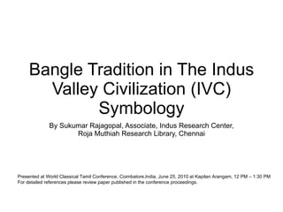 Bangle Tradition in The Indus Valley Civilization (IVC) Symbology By Sukumar Rajagopal, Associate, Indus Research Center, Roja Muthiah Research Library, Chennai Presented at World Classical Tamil Conference, Coimbatore,India, June 25, 2010 at Kapilan Arangam, 12 PM – 1:30 PM For detailed references please review paper published in the conference proceedings.  