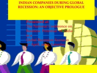INDIAN COMPANIES DURING GLOBAL RECESSION: AN OBJECTIVE PROLOGUE Presented at: The National Conference on Business Potential of India in a Global Recession Scenario 4 th  April, 2009, Saturday 