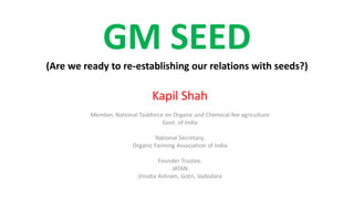 GM SEED
(Are we ready to re-establishing our relations with seeds?)
Kapil Shah
Member, National Taskforce on Organic and Chemical-fee agriculture
Govt. of India
National Secretary,
Organic Farming Association of India
Founder Trustee,
JATAN
Vinoba Ashram, Gotri, Vadodara
 