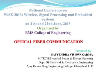 OPTICAL FIBER COMMUNICATION
Presented By -
SATYENDRA VISHWAKARMA
M.TECH(Electrical Power & Energy Systems)
Dept. Of Electrical & Electronics Engineering
Ajay Kumar Garg Engineering College, Ghaziabad, U.P.
 