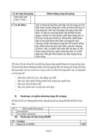 Trang 4
Lý do chọn bài giảng Minh chứng trong bài giảng
biểu diễn trên
máy vi tính…
C. Lý do khác: Lấy ý tưởng từ buổi học trên lớp vừa rồi cùng cô. Em
thấy được sự hào hứng thú vị khi tổ chức buổi học có
ứng dụng trò chơi vào bài giảng để củng cố lại kiến
thức. Vì thế em chọn bài luyện tập để thiết kế bài
giảng có lồng trò chơi để học sinh thêm hứng thú và
tích cực trong quá trình học. Đồng thời, phần luyện
tập sẽ bao quát được kiến thức của nguyên một
chương, tránh tình trạng ôn tập theo lối truyền thống
gây nhàm chán cho học sinh. Bên cạnh đó, chương
cacbon- silic có nhiều kiến thức liên hệ thực tế, khi
được củng cố lại học sinh sẽ nhớ lâu hơn và có thể
giúp học sinh giải thích được các hiện tượng trong
cuộc sống.
SV nêu rõ lý do chọn bàivày để ứng dụng công nghệthông tin trong giảng dạy.
Cần nêu bật được những ưu điểm mà bài giảng điện tử mang lại trong bài dạy
đã soạn kèm với các mô tả và ví dụ cụ thể. Có thể chú trọng đến việc sử dụng hồ
sơ bài dạy để:
- Phát huy tính tích cực, chủ động của HS
- Dạy học theo định hướng phát triển năng lực người học.
- Dạy học liên hệ thực tiễn
- Dạy học phân hóa và dạy học tích hợp.
- …
II. Danh mục các phần mềm/ứng dụng đã sử dụng
SV liệt kê tất cả những phầnmềm, ứng dụng đã sử dụng đểthiết kế hồ sơ bài
dạy.
TT Phần mềm/Ứng dụng
1 powerpoint
2 Crocodile chemistry
III. Danh mục tài liệu trong HSBD
TT Tài liệu
1 Bảng mô tả HSBD 
 