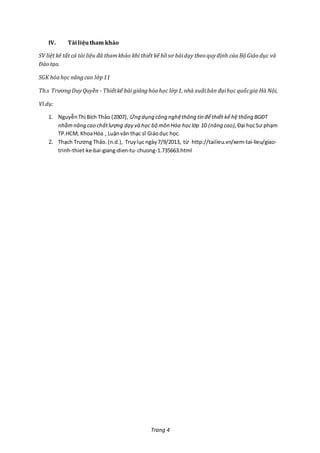 Trang 4
IV. Tàiliệutham khảo
SV liệt kê tất cả tài liệu đã thamkhảo khi thiết kế hồ sơ bàidạy theo quyđịnh của Bộ Giáo dục và
Đào tạo.
SGK hóahọc nângcao lớp11
Th.s TrươngDuyQuyền - Thiếtkế bài giảnghóahọc lớp1, nhà xuấtbản đạihọc quốcgia Hà Nội,
Ví dụ:
1. NguyễnThị Bích Thảo (2007), Ứng dụng công nghệthông tin để thiết kế hệ thống BGĐT
nhằmnâng cao chấtlượng dạy và học bộ môn Hóa họclớp 10 (nâng cao), Đại họcSư phạm
TP.HCM, KhoaHóa , Luậnvăn thạc sĩ Giáodục học.
2. Thạch Trương Thảo.(n.d.), Truylục ngày 7/9/2013, từ http://tailieu.vn/xem-tai-lieu/giao-
trinh-thiet-ke-bai-giang-dien-tu-chuong-1.735663.html
 