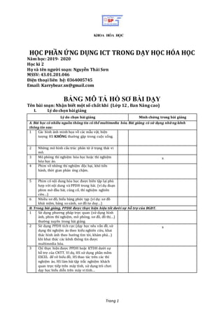 Trang 1
HỌC PHẦN ỨNG DỤNG ICT TRONG DẠY HỌC HÓA HỌC
Năm học: 2019- 2020
Học kì 2
Họ và tên người soạn: Nguyễn Thái Sơn
MSSV: 43.01.201.046
Điện thoại liên hệ: 0364005745
Email: Karrybear.sn@gmail.com
BẢNG MÔ TẢ HỒ SƠ BÀI DẠY
Tên bài soạn: Nhận biết một số chất khí (Lớp 12 , Ban Nâng cao)
I. Lý do chọn bàigiảng
Lý do chọn bài giảng Minh chứng trong bài giảng
A. Bài học có nhiều nguồn thông tin có thể multimedia hóa. Bài giảng có sử dụng những kênh
thông tin sau:
1 Các hình ảnh minh họa về các mẫu vật, hiện
tượng HS KHÔNG thường gặp trong cuộc sống.
2 Những mô hình cấu trúc phân tử ở trạng thái vi
mô.
3 Mô phỏng thí nghiệm hóa học hoặc thí nghiệm
hóa học ảo.
x
4 Phim về những thí nghiệm độc hại, khó tiến
hành, thời gian phản ứng chậm.
5 Phim có nội dung hóa học được biên tập lại phù
hợp với nội dung và PPDH trong bài. (ví dụ đoạn
phim mở đầu bài, củng cố, thí nghiệm nghiên
cứu…)
6 Nhiều sơ đồ, biểu bảng phức tạp (ví dụ: sơ đồ
khái niệm, bảng so sánh, sơ đồ tư duy…)
B. Trong bài giảng, PPDH được thực hiện hiệu tốt dưới sự hỗ trợ của BGĐT.
1 Sử dụng phương pháp trực quan (sử dụng hình
ảnh, phim thí nghiệm, mô phỏng, sơ đồ, đồ thị…)
thường xuyên trong bài giảng.
2 Sử dụng PPDH tích cực (dạy học nêu vấn đề, sử
dụng thí nghiệm ảo theo kiểu nghiên cứu, khai
thác hình ảnh theo hướng tìm tòi, khám phá…)
khi khai thác các kênh thông tin được
multimedia hóa.
x
3 Chỉ thực hiện được PPDH hoặc KTDH dưới sự
hỗ trợ của CNTT. Ví dụ, HS sử dụng phần mềm
EXCEL để vẽ biểu đồ, HS thao tác trên các thí
nghiệm ảo, HS làm bài tập trắc nghiệm khách
quan trực tiếp trên máy tính, sử dụng trò chơi
dạy học biểu diễn trên máy vi tính…
KHOA HÓA HỌC
 