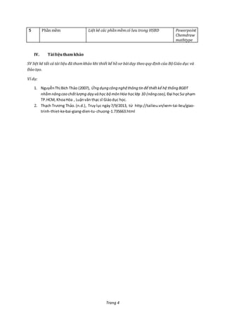 Trang 4
5 Phần mềm Liệt kê các phầnmềmcó lưu trong HSBD Powerpoint
Chemdraw
mathtype
IV. Tàiliệutham khảo
SV liệt kê tất cả tài liệu đã thamkhảo khi thiết kế hồ sơ bàidạy theo quyđịnh của Bộ Giáo dục và
Đào tạo.
Ví dụ:
1. NguyễnThị Bích Thảo (2007), Ứng dụng công nghệthông tin để thiết kế hệ thống BGĐT
nhằmnâng cao chấtlượng dạy và học bộ môn Hóa họclớp 10 (nâng cao), Đại họcSư phạm
TP.HCM, KhoaHóa , Luậnvăn thạc sĩ Giáodục học.
2. Thạch Trương Thảo.(n.d.), Truylục ngày 7/9/2013, từ http://tailieu.vn/xem-tai-lieu/giao-
trinh-thiet-ke-bai-giang-dien-tu-chuong-1.735663.html
 