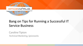 Bang	
  on	
  Tips	
  for	
  Running	
  a	
  Successful	
  IT	
  
Service	
  Business	
  
Caroline Tipton
Technical Marketing, Spiceworks
 