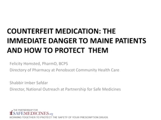COUNTERFEIT MEDICATION: THE
IMMEDIATE DANGER TO MAINE PATIENTS
AND HOW TO PROTECT THEM
Felicity Homsted, PharmD, BCPS
Directory of Pharmacy at Penobscot Community Health Care
Shabbir Imber Safdar
Director, National Outreach at Partnership for Safe Medicines
 