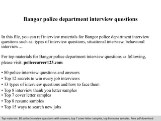 Bangor police department interview questions 
In this file, you can ref interview materials for Bangor police department interview 
questions such as: types of interview questions, situational interview, behavioral 
interview… 
For top materials for Bangor police department interview questions as following, 
please visit: policecareer123.com 
• 80 police interview questions and answers 
• Top 12 secrets to win every job interviews 
• 13 types of interview questions and how to face them 
• Top 8 interview thank you letter samples 
• Top 7 cover letter samples 
• Top 8 resume samples 
• Top 15 ways to search new jobs 
Top materials: 80 police interview questions with answers, top 7 cover letter samples, top 8 resume samples. Free pdf download 
 