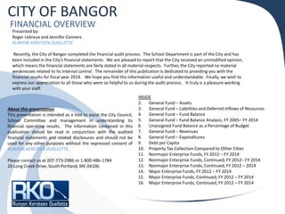 CITY OF BANGOR
FINANCIAL OVERVIEW
Presented by:
Roger Lebreux and Jennifer Conners
RUNYON KERSTEEN OUELLETTE
Recently, the City of Bangor completed the financial audit process. The School Department is part of the City and has
been included in the City’s financial statements. We are pleased to report that the City received an unmodified opinion,
which means the financial statements are fairly stated in all material respects. Further, the City reported no material
weaknesses related to its internal control. The remainder of this publication is dedicated to providing you with the
financial results for fiscal year 2014. We hope you find this information useful and understandable. Finally, we wish to
express our appreciation to all those who were so helpful to us during the audit process. It truly is a pleasure working
with your staff.
INSIDE
2. General Fund – Assets
3. General Fund – Liabilities and Deferred Inflows of Resources
4. General Fund – Fund Balance
5. General Fund – Fund Balance Analysis, FY 2005– FY 2014
6. Unassigned Fund Balance as a Percentage of Budget
7. General Fund – Revenues
8. General Fund – Expenditures
9. Debt per Capita
10. Property Tax Collection Compared to Other Cities
11. Nonmajor Enterprise Funds, FY 2012 – FY 2014
12. Nonmajor Enterprise Funds, Continued, FY 2012– FY 2014
13. Nonmajor Enterprise Funds, Continued, FY 2012 – 2014
14. Major Enterprise Funds, FY 2012 – FY 2014
15. Major Enterprise Funds, Continued, FY 2012 – FY 2014
16. Major Enterprise Funds, Continued, FY 2012 – FY 2014
About this presentation
This presentation is intended as a tool to assist the City Council,
School Committee and management in understanding its
financial operating results. The information contained in this
publication should be read in conjunction with the audited
financial statements and related disclosures and should not be
used for any other purposes without the expressed consent of
RUNYON KERSTEEN OUELLETTE.
Please contact us at 207-773-2986 or 1-800-486-1784
20 Long Creek Drive, South Portland, ME 04106.
 
