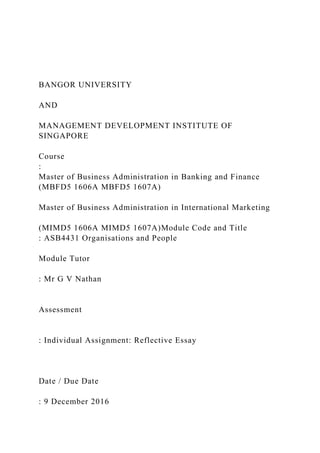 BANGOR UNIVERSITY
AND
MANAGEMENT DEVELOPMENT INSTITUTE OF
SINGAPORE
Course
:
Master of Business Administration in Banking and Finance
(MBFD5 1606A MBFD5 1607A)
Master of Business Administration in International Marketing
(MIMD5 1606A MIMD5 1607A)Module Code and Title
: ASB4431 Organisations and People
Module Tutor
: Mr G V Nathan
Assessment
: Individual Assignment: Reflective Essay
Date / Due Date
: 9 December 2016
 