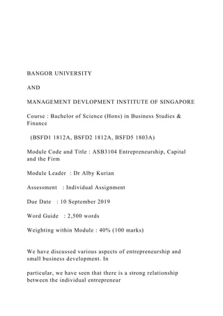 BANGOR UNIVERSITY
AND
MANAGEMENT DEVLOPMENT INSTITUTE OF SINGAPORE
Course : Bachelor of Science (Hons) in Business Studies &
Finance
(BSFD1 1812A, BSFD2 1812A, BSFD5 1803A)
Module Code and Title : ASB3104 Entrepreneurship, Capital
and the Firm
Module Leader : Dr Alby Kurian
Assessment : Individual Assignment
Due Date : 10 September 2019
Word Guide : 2,500 words
Weighting within Module : 40% (100 marks)
We have discussed various aspects of entrepreneurship and
small business development. In
particular, we have seen that there is a strong relationship
between the individual entrepreneur
 