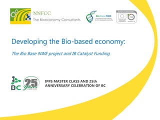 Developing the Bio-based economy: 
The Bio Base NWE project and IB Catalyst Funding 
IPPS MASTER CLASS AND 25th ANNIVERSARY CELEBRATION OF BC  