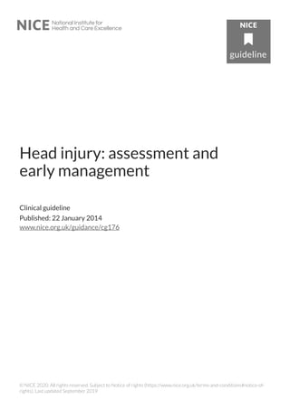 Head injury: assessment and
early management
Clinical guideline
Published: 22 January 2014
www.nice.org.uk/guidance/cg176
© NICE 2020. All rights reserved. Subject to Notice of rights (https://www.nice.org.uk/terms-and-conditions#notice-of-
rights). Last updated September 2019
 