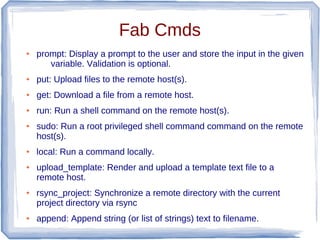Fab Cmds
●   prompt: Display a prompt to the user and store the input in the given
       variable. Validation is optional.
●   put: Upload files to the remote host(s).
●   get: Download a file from a remote host.
●   run: Run a shell command on the remote host(s).
●   sudo: Run a root privileged shell command command on the remote
    host(s).
●   local: Run a command locally.
●   upload_template: Render and upload a template text file to a
    remote host.
●   rsync_project: Synchronize a remote directory with the current
    project directory via rsync
●   append: Append string (or list of strings) text to filename.
 