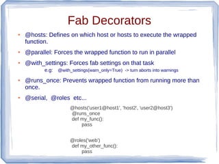 Fab Decorators
●   @hosts: Defines on which host or hosts to execute the wrapped
    function.
●   @parallel: Forces the wrapped function to run in parallel
●   @with_settings: Forces fab settings on that task
           e.g:   @with_settings(warn_only=True) -> turn aborts into warnings

●   @runs_once: Prevents wrapped function from running more than
    once.
●   @serial, @roles etc...
                       @hosts('user1@host1', 'host2', 'user2@host3')
                       @runs_once
                       def my_func():
                           pass


                       @roles('web')
                       def my_other_func():
                           pass
 