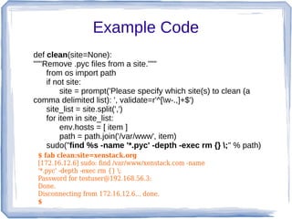 Example Code
def clean(site=None):
"""Remove .pyc files from a site."""
    from os import path
    if not site:
         site = prompt('Please specify which site(s) to clean (a
comma delimited list): ', validate=r'^[w-.,]+$')
    site_list = site.split(',')
    for item in site_list:
         env.hosts = [ item ]
         path = path.join('/var/www', item)
    sudo("find %s -name '*.pyc' -depth -exec rm {} ;" % path)
 $ fab clean:site=xenstack.org
 [172.16.12.6] sudo: find /var/www/xenstack.com -name
 '*.pyc' -depth -exec rm {} ;
 Password for testuser@192.168.56.3:
 Done.
 Disconnecting from 172.16.12.6... done.
 $
 