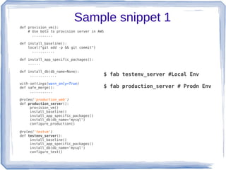 Sample snippet 1
def provision_vm():
    # Use boto to provision server in AWS
      ..........

def install_baseline():
    local("git add -p && git commit")
      ...........

def install_app_specific_packages():
    ......

def install_db(db_name=None):
     .............                      $ fab testenv_server #Local Env
with-settings(warn_only=True)
def safe_merge():                       $ fab production_server # Prodn Env
     ...........

@roles('production_web')
def production_server():
     provision_vm()
     install_baseline()
     install_app_specific_packages()
     install_db(db_name='mysql')
     configure_production()

@roles('testvm')
def testenv_server():
     install_baseline()
     install_app_specific_packages()
     install_db(db_name='mysql')
     configure_test()
 