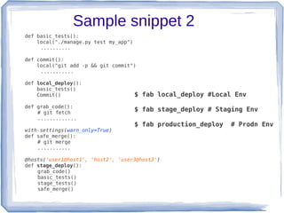 Sample snippet 2
def basic_tests():
    local("./manage.py test my_app")
     ..........

def commit():
    local("git add -p && git commit")
     ...........

def local_deploy():
    basic_tests()
    Commit()                           $ fab local_deploy #Local Env
def grab_code():
    # git fetch
                                       $ fab stage_deploy # Staging Env
    .............
                                       $ fab production_deploy   # Prodn Env
with-settings(warn_only=True)
def safe_merge():
    # git merge
    ...........

@hosts('user1@host1', 'host2', 'user3@host3')
def stage_deploy():
    grab_code()
    basic_tests()
    stage_tests()
    safe_merge()
 