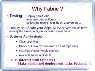 Why Fabric ?
●   Testing:      Deploy some vms
                  execute some api/cmds
                  collect the results, logs back, analyse etc...
●   Deploy and Scale your App: All the servers should have
    exactly the same configurations and same code
●   Systems Administration
        ●   Clean .pyc files
        ●   Check out new revision from a SCM repository
        ●   Install packages, Apply patches
        ●   Available fabric recipes !!
●   Crux: Interact with Systems !
          Make admin and deployment tasks Pythonic !!
 