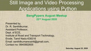 Still Image and Video Processing
Applications using Python
BangPypers August Meetup
22nd August 2020
Presented by,
Dr. R. Senthilkumar,
Assistant Professor,
Dept. of ECE,
Institute of Road and Transport Technology,
Erode, Tamil Nadu-638316
Email: senthilkumareceirtt@gmail.com,
Contact no: 9940882605
Saturday, August 22, 2020
 