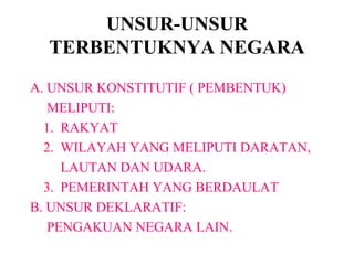 UNSUR-UNSUR
TERBENTUKNYA NEGARA
A. UNSUR KONSTITUTIF ( PEMBENTUK)
MELIPUTI:
1. RAKYAT
2. WILAYAH YANG MELIPUTI DARATAN,
LAUTAN DAN UDARA.
3. PEMERINTAH YANG BERDAULAT
B. UNSUR DEKLARATIF:
PENGAKUAN NEGARA LAIN.
 