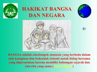 HAKIKAT BANGSA
DAN NEGARA
BANGSA adalah sekelompok manusia yang berbeda dalam
satu keinginan dan kehendak (tekad) untuk hidup bersama
yang dipersatukan karena memiliki hubungan sejarah dan
cita-cita yang sama (Ernest Renan)
 