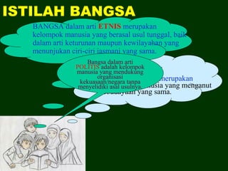 ISTILAH BANGSA
BANGSA dalam arti ETNIS merupakan
kelompok manusia yang berasal usul tunggal, baik
dalam arti keturunan maupun kewilayahan yang
menunjukan ciri-ciri jasmani yang sama.
BANGSA dalam arti
KULTURAL merupakan
sekelompok manusia yang menganut
kebudayaan yang sama.
Bangsa dalam arti
POLITIS adalah kelompok
manusia yang mendukung
organisasi
kekuasaan/negara tanpa
menyelidiki asal usulnya.
 