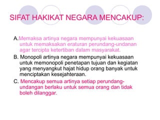 SIFAT HAKIKAT NEGARA MENCAKUP:
A.Memaksa artinya negara mempunyai kekuasaan
untuk memaksakan eraturan perundang-undanan
agar tercipta ketertiban dalam masyarakat.
B. Monopoli artinya negara mempunyai kekuasaan
untuk memonopoli penetapan tujuan dan kegiatan
yang menyangkut hajat hidup orang banyak untuk
menciptakan kesejahteraan.
C. Mencakup semua artinya setiap perundang-
undangan berlaku untuk semua orang dan tidak
boleh dilanggar.
 