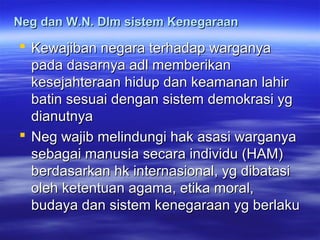 Neg dan W.N. Dlm sistem KenegaraanNeg dan W.N. Dlm sistem Kenegaraan
 Kewajiban negara terhadap warganyaKewajiban negara terhadap warganya
pada dasarnya adl memberikanpada dasarnya adl memberikan
kesejahteraan hidup dan keamanan lahirkesejahteraan hidup dan keamanan lahir
batin sesuai dengan sistem demokrasi ygbatin sesuai dengan sistem demokrasi yg
dianutnyadianutnya
 Neg wajib melindungi hak asasi warganyaNeg wajib melindungi hak asasi warganya
sebagai manusia secara individu (HAM)sebagai manusia secara individu (HAM)
berdasarkan hk internasional, yg dibatasiberdasarkan hk internasional, yg dibatasi
oleh ketentuan agama, etika moral,oleh ketentuan agama, etika moral,
budaya dan sistem kenegaraan yg berlakubudaya dan sistem kenegaraan yg berlaku
 