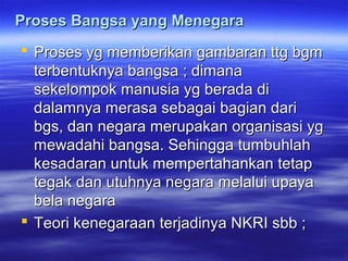 Proses Bangsa yang MenegaraProses Bangsa yang Menegara
 Proses yg memberikan gambaran ttg bgmProses yg memberikan gambaran ttg bgm
terbentuknya bangsa ; dimanaterbentuknya bangsa ; dimana
sekelompok manusia yg berada disekelompok manusia yg berada di
dalamnya merasa sebagai bagian daridalamnya merasa sebagai bagian dari
bgs, dan negara merupakan organisasi ygbgs, dan negara merupakan organisasi yg
mewadahi bangsa. Sehingga tumbuhlahmewadahi bangsa. Sehingga tumbuhlah
kesadaran untuk mempertahankan tetapkesadaran untuk mempertahankan tetap
tegak dan utuhnya negara melalui upayategak dan utuhnya negara melalui upaya
bela negarabela negara
 Teori kenegaraan terjadinya NKRI sbb ;Teori kenegaraan terjadinya NKRI sbb ;
 