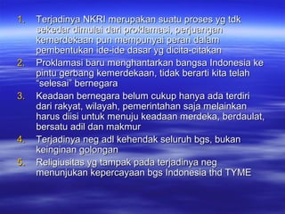 1.1. Terjadinya NKRI merupakan suatu proses yg tdkTerjadinya NKRI merupakan suatu proses yg tdk
sekedar dimulai dari proklamasi, perjuangansekedar dimulai dari proklamasi, perjuangan
kemerdekaan pun mempunyai peran dalamkemerdekaan pun mempunyai peran dalam
pembentukan ide-ide dasar yg dicita-citakanpembentukan ide-ide dasar yg dicita-citakan
2.2. Proklamasi baru menghantarkan bangsa Indonesia keProklamasi baru menghantarkan bangsa Indonesia ke
pintu gerbang kemerdekaan, tidak berarti kita telahpintu gerbang kemerdekaan, tidak berarti kita telah
“selesai” bernegara“selesai” bernegara
3.3. Keadaan bernegara belum cukup hanya ada terdiriKeadaan bernegara belum cukup hanya ada terdiri
dari rakyat, wilayah, pemerintahan saja melainkandari rakyat, wilayah, pemerintahan saja melainkan
harus diisi untuk menuju keadaan merdeka, berdaulat,harus diisi untuk menuju keadaan merdeka, berdaulat,
bersatu adil dan makmurbersatu adil dan makmur
4.4. Terjadinya neg adl kehendak seluruh bgs, bukanTerjadinya neg adl kehendak seluruh bgs, bukan
keinginan golongankeinginan golongan
5.5. Religiusitas yg tampak pada terjadinya negReligiusitas yg tampak pada terjadinya neg
menunjukan kepercayaan bgs Indonesia thd TYMEmenunjukan kepercayaan bgs Indonesia thd TYME
 