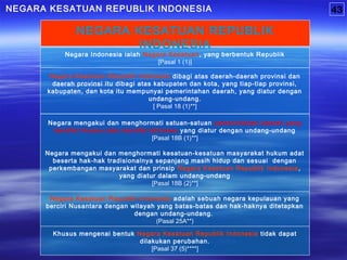 Khusus mengenai bentuk Negara Kesatuan Republik Indonesia tidak dapat
dilakukan perubahan.
[Pasal 37 (5)****]
Negara Kesatuan Republik Indonesia adalah sebuah negara kepulauan yang
berciri Nusantara dengan wilayah yang batas-batas dan hak-haknya ditetapkan
dengan undang-undang.
(Pasal 25A**)
Negara mengakui dan menghormati kesatuan-kesatuan masyarakat hukum adat
beserta hak-hak tradisionalnya sepanjang masih hidup dan sesuai dengan
perkembangan masyarakat dan prinsip Negara Kesatuan Republik Indonesia,
yang diatur dalam undang-undang
[Pasal 18B (2)**]
Negara Kesatuan Republik Indonesia dibagi atas daerah-daerah provinsi dan
daerah provinsi itu dibagi atas kabupaten dan kota, yang tiap-tiap provinsi,
kabupaten, dan kota itu mempunyai pemerintahan daerah, yang diatur dengan
undang-undang.
[ Pasal 18 (1)**]
Negara Indonesia ialah Negara Kesatuan, yang berbentuk Republik
[Pasal 1 (1)]
NEGARA KESATUAN REPUBLIK INDONESIA
NEGARA KESATUAN REPUBLIK
INDONESIA
43
Negara mengakui dan menghormati satuan-satuan pemerintahan daerah yang
bersifat khusus atau bersifat istimewa yang diatur dengan undang-undang
[Pasal 18B (1)**]
 