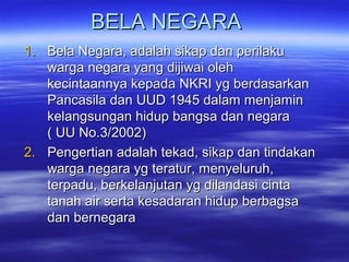 BELA NEGARABELA NEGARA
1.1. Bela Negara, adalah sikap dan perilakuBela Negara, adalah sikap dan perilaku
warga negara yang dijiwai olehwarga negara yang dijiwai oleh
kecintaannya kepada NKRI yg berdasarkankecintaannya kepada NKRI yg berdasarkan
Pancasila dan UUD 1945 dalam menjaminPancasila dan UUD 1945 dalam menjamin
kelangsungan hidup bangsa dan negarakelangsungan hidup bangsa dan negara
( UU No.3/2002)( UU No.3/2002)
2.2. Pengertian adalah tekad, sikap dan tindakanPengertian adalah tekad, sikap dan tindakan
warga negara yg teratur, menyeluruh,warga negara yg teratur, menyeluruh,
terpadu, berkelanjutan yg dilandasi cintaterpadu, berkelanjutan yg dilandasi cinta
tanah air serta kesadaran hidup berbagsatanah air serta kesadaran hidup berbagsa
dan bernegaradan bernegara
 
