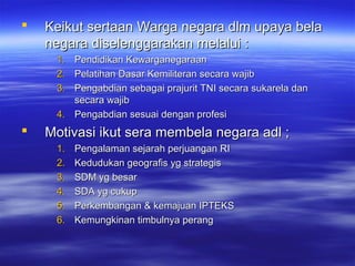  Keikut sertaan Warga negara dlm upaya belaKeikut sertaan Warga negara dlm upaya bela
negara diselenggarakan melalui :negara diselenggarakan melalui :
1.1. Pendidikan KewarganegaraanPendidikan Kewarganegaraan
2.2. Pelatihan Dasar Kemiliteran secara wajibPelatihan Dasar Kemiliteran secara wajib
3.3. Pengabdian sebagai prajurit TNI secara sukarela danPengabdian sebagai prajurit TNI secara sukarela dan
secara wajibsecara wajib
4.4. Pengabdian sesuai dengan profesiPengabdian sesuai dengan profesi
 Motivasi ikut sera membela negara adl ;Motivasi ikut sera membela negara adl ;
1.1. Pengalaman sejarah perjuangan RIPengalaman sejarah perjuangan RI
2.2. Kedudukan geografis yg strategisKedudukan geografis yg strategis
3.3. SDM yg besarSDM yg besar
4.4. SDA yg cukupSDA yg cukup
5.5. Perkembangan & kemajuan IPTEKSPerkembangan & kemajuan IPTEKS
6.6. Kemungkinan timbulnya perangKemungkinan timbulnya perang
 