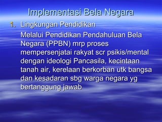 Implementasi Bela NegaraImplementasi Bela Negara
1.1. Lingkungan PendidikanLingkungan Pendidikan
Melalui Pendidikan Pendahuluan BelaMelalui Pendidikan Pendahuluan Bela
Negara (PPBN) mrp prosesNegara (PPBN) mrp proses
mempersenjatai rakyat scr psikis/mentalmempersenjatai rakyat scr psikis/mental
dengan ideologi Pancasila, kecintaandengan ideologi Pancasila, kecintaan
tanah air, kerelaan berkorban utk bangsatanah air, kerelaan berkorban utk bangsa
dan kesadaran sbg warga negara ygdan kesadaran sbg warga negara yg
bertanggung jawabbertanggung jawab
 