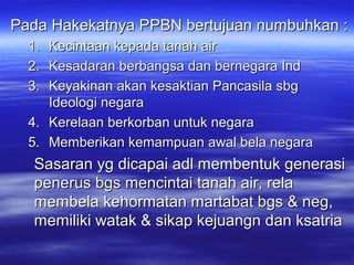 Pada Hakekatnya PPBN bertujuan numbuhkan :Pada Hakekatnya PPBN bertujuan numbuhkan :
1.1. Kecintaan kepada tanah airKecintaan kepada tanah air
2.2. Kesadaran berbangsa dan bernegara IndKesadaran berbangsa dan bernegara Ind
3.3. Keyakinan akan kesaktian Pancasila sbgKeyakinan akan kesaktian Pancasila sbg
Ideologi negaraIdeologi negara
4.4. Kerelaan berkorban untuk negaraKerelaan berkorban untuk negara
5.5. Memberikan kemampuan awal bela negaraMemberikan kemampuan awal bela negara
Sasaran yg dicapai adl membentuk generasiSasaran yg dicapai adl membentuk generasi
penerus bgs mencintai tanah air, relapenerus bgs mencintai tanah air, rela
membela kehormatan martabat bgs & neg,membela kehormatan martabat bgs & neg,
memiliki watak & sikap kejuangn dan ksatriamemiliki watak & sikap kejuangn dan ksatria
 