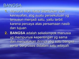 BANGSABANGSA
1.1. Menurut Moh Hatta ditentukan olehMenurut Moh Hatta ditentukan oleh
keinsyafan, sbg suatu persekutuan ygkeinsyafan, sbg suatu persekutuan yg
ttersusun menjadi satu, yaitu terbitersusun menjadi satu, yaitu terbit
karena percaya atas persamaan nasibkarena percaya atas persamaan nasib
dan tujuandan tujuan
2.2. BANGSABANGSA adalah sekelompok manusiaadalah sekelompok manusia
yg mempunyai kepentingan yg samayg mempunyai kepentingan yg sama
dan menyatakan dirinya sbg satu bangsadan menyatakan dirinya sbg satu bangsa
serta berproses didalam satu wilayahserta berproses didalam satu wilayah
 
