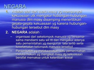 NEGARANEGARA
1.1. Adalah alat dari suatu masy yg mempunyaiAdalah alat dari suatu masy yg mempunyai
kekuasaan utk mengatur hubungan-hubungankekuasaan utk mengatur hubungan-hubungan
manusia dlm masy disamping menertibkanmanusia dlm masy disamping menertibkan
gejala-gejala kekuasaan yg karena hubungan-gejala-gejala kekuasaan yg karena hubungan-
hubungan tersebut dlm masyhubungan tersebut dlm masy
2. NEGARA2. NEGARA adalah :adalah :
– organisasi dari sekelompok manusia yg bersama-organisasi dari sekelompok manusia yg bersama-
sama mendiami satu wil ttt dan mengakui adanyasama mendiami satu wil ttt dan mengakui adanya
satu pemerintahan yg mengurus tata tertib sertasatu pemerintahan yg mengurus tata tertib serta
keselamatan kelompok manusia tersebutkeselamatan kelompok manusia tersebut
– Perserikatan yg melaksanakan satu pemerintahanPerserikatan yg melaksanakan satu pemerintahan
melului hukum yg mengikat masy dg kekuasaanmelului hukum yg mengikat masy dg kekuasaan
bersifat memaksa untuk ketertiban sosialbersifat memaksa untuk ketertiban sosial
 