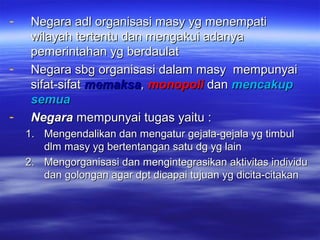 - Negara adl organisasi masy yg menempatiNegara adl organisasi masy yg menempati
wilayah tertentu dan mengakui adanyawilayah tertentu dan mengakui adanya
pemerintahan yg berdaulatpemerintahan yg berdaulat
- Negara sbg organisasi dalam masy mempunyaiNegara sbg organisasi dalam masy mempunyai
sifat-sifatsifat-sifat memaksamemaksa,, monopolimonopoli dandan mencakupmencakup
semuasemua
- NegaraNegara mempunyai tugas yaitu :mempunyai tugas yaitu :
1.1. Mengendalikan dan mengatur gejala-gejala yg timbulMengendalikan dan mengatur gejala-gejala yg timbul
dlm masy yg bertentangan satu dg yg laindlm masy yg bertentangan satu dg yg lain
2.2. Mengorganisasi dan mengintegrasikan aktivitas individuMengorganisasi dan mengintegrasikan aktivitas individu
dan golongan agar dpt dicapai tujuan yg dicita-citakandan golongan agar dpt dicapai tujuan yg dicita-citakan
 