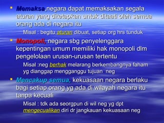  MemaksaMemaksa,negara dapat memaksakan segala,negara dapat memaksakan segala
aturan yang ditetapkan untuk ditaati oleh semuaaturan yang ditetapkan untuk ditaati oleh semua
orang ada di negara ituorang ada di negara itu
Misal : begituMisal : begitu aturanaturan dibuat, setiap org hrs tundukdibuat, setiap org hrs tunduk
 Monopoli,Monopoli, negara sbg penyelenggaranegara sbg penyelenggara
kepentingan umum memiliki hak monopoli dlmkepentingan umum memiliki hak monopoli dlm
pengelolaan urusan-urusan tertentupengelolaan urusan-urusan tertentu
Misal :negMisal :neg berhakberhak melarang berkembangnya fahammelarang berkembangnya faham
yg dianggap mengganggu tujuan negyg dianggap mengganggu tujuan neg
 Mencakup semua,Mencakup semua, kekuasaan negara berlakukekuasaan negara berlaku
bagi setiap orang yg ada di wilayah negara itubagi setiap orang yg ada di wilayah negara itu
tanpa kecualitanpa kecuali
Misal : tdk ada seorgpun di wil neg yg dptMisal : tdk ada seorgpun di wil neg yg dpt
mengecualikanmengecualikan diri dr jangkauan kekuasaan negdiri dr jangkauan kekuasaan neg
 
