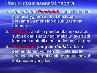 Unsur-unsur esensial negaraUnsur-unsur esensial negara
1.1. Rakyat atauRakyat atau PendudukPenduduk, suatu kelompok, suatu kelompok
manusia yg mrp suatu kehidupanmanusia yg mrp suatu kehidupan
bersama yg menetap disuatu tempatbersama yg menetap disuatu tempat
tertentutertentu
2.2. WilayahWilayah,, apabila penduduk mrp isi atauapabila penduduk mrp isi atau
subyek dari suatu neg, maka wilayah adlsubyek dari suatu neg, maka wilayah adl
landasan materiil atau landasan fisik neglandasan materiil atau landasan fisik neg
3.3. PemerintahPemerintah yang berdaulat,yang berdaulat, adalahadalah
pemerintahan yg memiliki kekuasaanpemerintahan yg memiliki kekuasaan
tertinggi, yg berarti tidak berada di bawahtertinggi, yg berarti tidak berada di bawah
kekuasaan yang lainkekuasaan yang lain
 