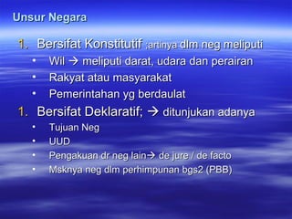 Unsur NegaraUnsur Negara
1.1. Bersifat KonstitutifBersifat Konstitutif ;artinya;artinya dlm neg meliputidlm neg meliputi
• WilWil  meliputi darat, udara dan perairanmeliputi darat, udara dan perairan
• Rakyat atau masyarakatRakyat atau masyarakat
• Pemerintahan yg berdaulatPemerintahan yg berdaulat
1.1. Bersifat Deklaratif;Bersifat Deklaratif;  ditunjukan adanyaditunjukan adanya
• Tujuan NegTujuan Neg
• UUDUUD
• Pengakuan dr neg lainPengakuan dr neg lain de jure / de factode jure / de facto
• Msknya neg dlm perhimpunan bgs2 (PBB)Msknya neg dlm perhimpunan bgs2 (PBB)
 