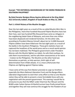 Excerpt: “THE HISTORICAL BACKGROUND OF THE MORO PROBLEM IN
SOUTHERN PHILIPPINES"
By (late) Senator Benigno Ninoy Aquino delivered at the King Abdel
Aziz University Jeddah, Kingdom of Saudi Arabia on May 12, 1981
Part 1: A Brief History of the Muslim Struggle
Over the last eight years as a result of the so-called Muslim Mini-War in
the Philippines, more than hundred thousand Filipino Muslims have lost
their lives, over two hundred fifty thousand have come as refugees in
the neighboring Sabah State of Malaysia, and more than one million
have been displaced and rendered homeless. On the other side,
according to President Marcos himself, about ten to 11,000 thousand
Filipino soldiers have been killed over the last eight years as a result of
the battle in the Southern Philippines. These grim statistics have not
captured the headlines of the world press and as a result world opinion
has not been mobilized. The Philippine government under President
Marcos calls the Muslim fighters as rebels, he calls them outlaws, he
calls them insurrectionists, and he calls them secessionists or far worst
– traitors to the Philippines. The Muslims on the other hand see
themselves as patriots, as holy warriors, birth right of self-
determination from infidel attacks. It is a most unfortunate that
Filipinos are fighting against Filipinos today.
I have come all the way from Boston precisely to urge our brothers
especially the Moro National Liberation Front and the Bangsa Moro
Liberation Organization to start their unity effort so that as one Muslim
nation they will be able to present a more formidable force with any
negotiation with the present government. This evening I would like to
announce to you that the MNLF under Chairman Nur Misuari and the
BLMO under Sultan Haroun Al-Rashid Lucman have finally joined forces
and together they will now continue the struggle for the freedom of our
 