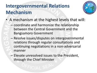 Intergovernmental Relations
Mechanism
• A mechanism at the highest levels that will:
– coordinate and harmonize the relationship
between the Central Government and the
Bangsamoro Government
– Resolve issues/disputes on intergovernmental
relations through regular consultations and
continuing negotiations in a non-adversarial
manner
– Elevate unresolved issues to the President,
through the Chief Minister
 