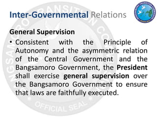 Inter-Governmental Relations
General Supervision
• Consistent with the Principle of
Autonomy and the asymmetric relation
of the Central Government and the
Bangsamoro Government, the President
shall exercise general supervision over
the Bangsamoro Government to ensure
that laws are faithfully executed.
 