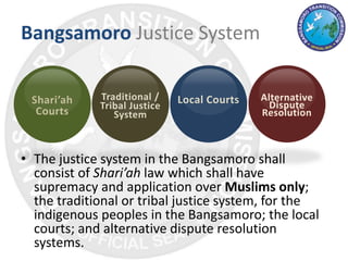 Bangsamoro Justice System
• The justice system in the Bangsamoro shall
consist of Shari’ah law which shall have
supremacy and application over Muslims only;
the traditional or tribal justice system, for the
indigenous peoples in the Bangsamoro; the local
courts; and alternative dispute resolution
systems.
Shari’ah
Courts
Traditional /
Tribal Justice
System
Local Courts Alternative
Dispute
Resolution
 