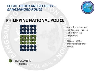 PUBLIC ORDER AND SECURITY –
BANGSAMORO POLICE
BANGSAMORO
POLICE
PHILIPPINE NATIONAL POLICE
• Law enforcement and
maintenance of peace
and order in the
Bangsamoro
• It is part of the
Philippine National
Police.
 